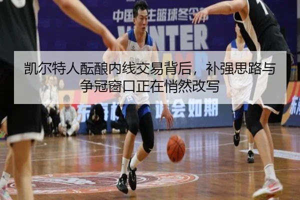 凯尔特人酝酿内线交易背后，补强思路与争冠窗口正在悄然改写 - App